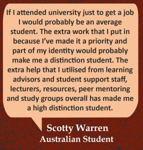 Quote in speech bubble, “If I attended university just to get a job I would probably be an average student. The extra work that I put in because I’ve made it a priority and part of my identity would probably make me a distinction student. The extra help that I utilised from learning advisors and student support staff, lecturers, resources, peer mentoring and study groups overall has made me a high distinction student.” Quote from Scotty Warren, Australian Student.