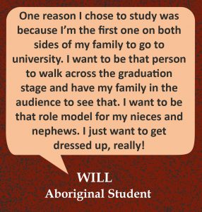 Quote in speech bubble, “One reason I chose to study was because I’m the first one on both sides of my family to go to university. I want to be that person to walk across the graduation stage and have my family in the audience to see that. I want to be that role model for my nieces and nephews. I just want to get dressed up, really!” Quote from Will, Aboriginal Student.