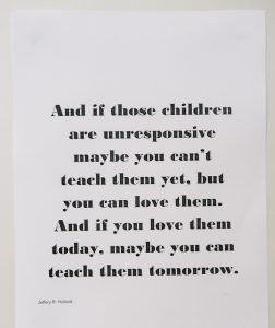 Quote that says "and if those children are unresponsive maybe you can't teach them yet, but you can love them. And if you love them today, maybe you can teach them tomorrow.